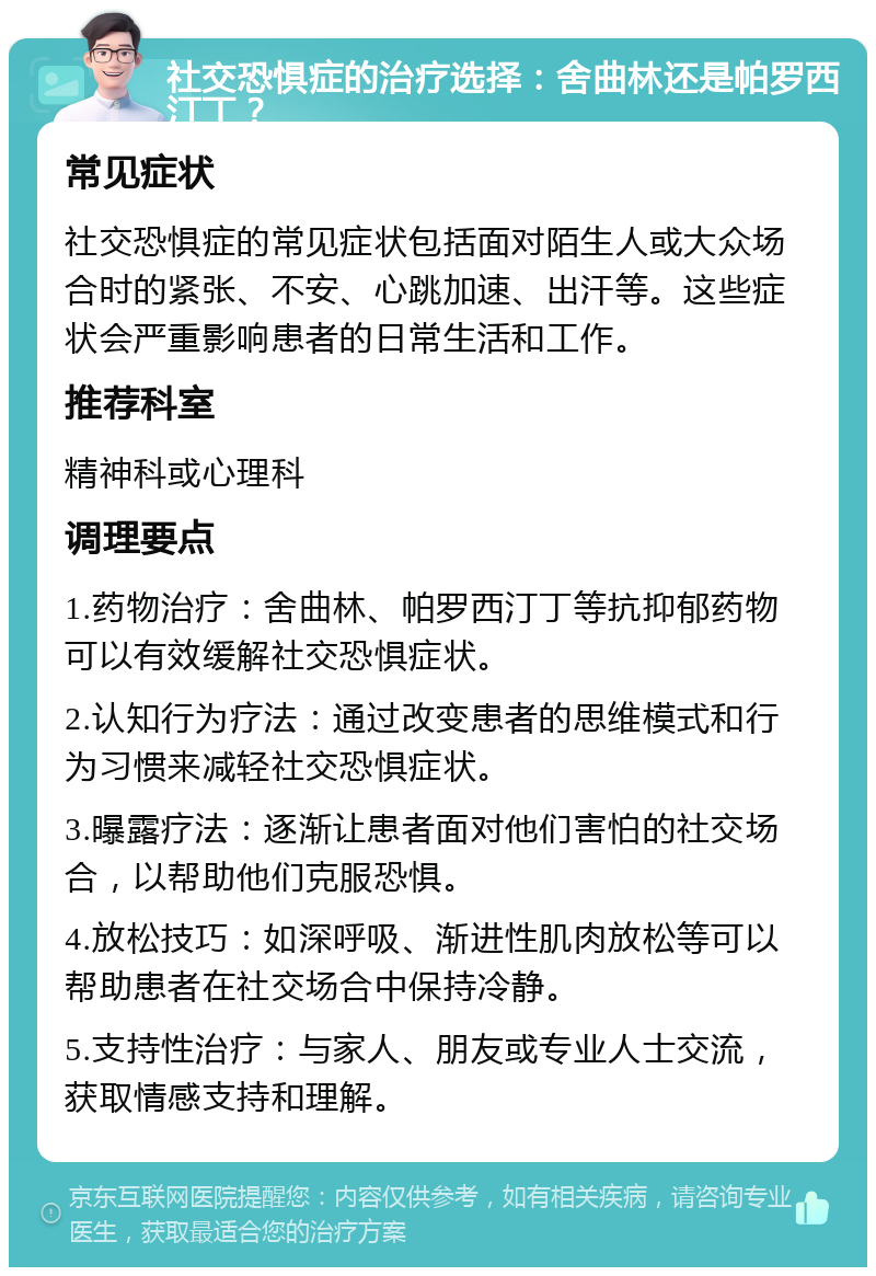 社交恐惧症的治疗选择：舍曲林还是帕罗西汀丁？ 常见症状 社交恐惧症的常见症状包括面对陌生人或大众场合时的紧张、不安、心跳加速、出汗等。这些症状会严重影响患者的日常生活和工作。 推荐科室 精神科或心理科 调理要点 1.药物治疗：舍曲林、帕罗西汀丁等抗抑郁药物可以有效缓解社交恐惧症状。 2.认知行为疗法：通过改变患者的思维模式和行为习惯来减轻社交恐惧症状。 3.曝露疗法：逐渐让患者面对他们害怕的社交场合，以帮助他们克服恐惧。 4.放松技巧：如深呼吸、渐进性肌肉放松等可以帮助患者在社交场合中保持冷静。 5.支持性治疗：与家人、朋友或专业人士交流，获取情感支持和理解。