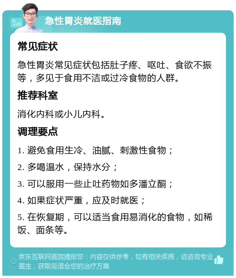 急性胃炎就医指南 常见症状 急性胃炎常见症状包括肚子疼、呕吐、食欲不振等，多见于食用不洁或过冷食物的人群。 推荐科室 消化内科或小儿内科。 调理要点 1. 避免食用生冷、油腻、刺激性食物； 2. 多喝温水，保持水分； 3. 可以服用一些止吐药物如多潘立酮； 4. 如果症状严重，应及时就医； 5. 在恢复期，可以适当食用易消化的食物，如稀饭、面条等。