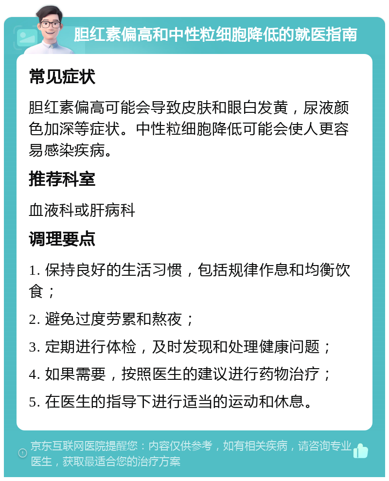 胆红素偏高和中性粒细胞降低的就医指南 常见症状 胆红素偏高可能会导致皮肤和眼白发黄，尿液颜色加深等症状。中性粒细胞降低可能会使人更容易感染疾病。 推荐科室 血液科或肝病科 调理要点 1. 保持良好的生活习惯，包括规律作息和均衡饮食； 2. 避免过度劳累和熬夜； 3. 定期进行体检，及时发现和处理健康问题； 4. 如果需要，按照医生的建议进行药物治疗； 5. 在医生的指导下进行适当的运动和休息。