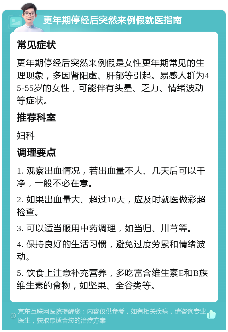 更年期停经后突然来例假就医指南 常见症状 更年期停经后突然来例假是女性更年期常见的生理现象，多因肾阳虚、肝郁等引起。易感人群为45-55岁的女性，可能伴有头晕、乏力、情绪波动等症状。 推荐科室 妇科 调理要点 1. 观察出血情况，若出血量不大、几天后可以干净，一般不必在意。 2. 如果出血量大、超过10天，应及时就医做彩超检查。 3. 可以适当服用中药调理，如当归、川芎等。 4. 保持良好的生活习惯，避免过度劳累和情绪波动。 5. 饮食上注意补充营养，多吃富含维生素E和B族维生素的食物，如坚果、全谷类等。