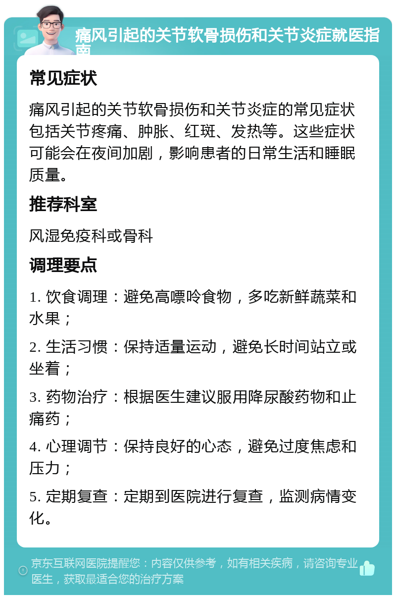 痛风引起的关节软骨损伤和关节炎症就医指南 常见症状 痛风引起的关节软骨损伤和关节炎症的常见症状包括关节疼痛、肿胀、红斑、发热等。这些症状可能会在夜间加剧，影响患者的日常生活和睡眠质量。 推荐科室 风湿免疫科或骨科 调理要点 1. 饮食调理：避免高嘌呤食物，多吃新鲜蔬菜和水果； 2. 生活习惯：保持适量运动，避免长时间站立或坐着； 3. 药物治疗：根据医生建议服用降尿酸药物和止痛药； 4. 心理调节：保持良好的心态，避免过度焦虑和压力； 5. 定期复查：定期到医院进行复查，监测病情变化。