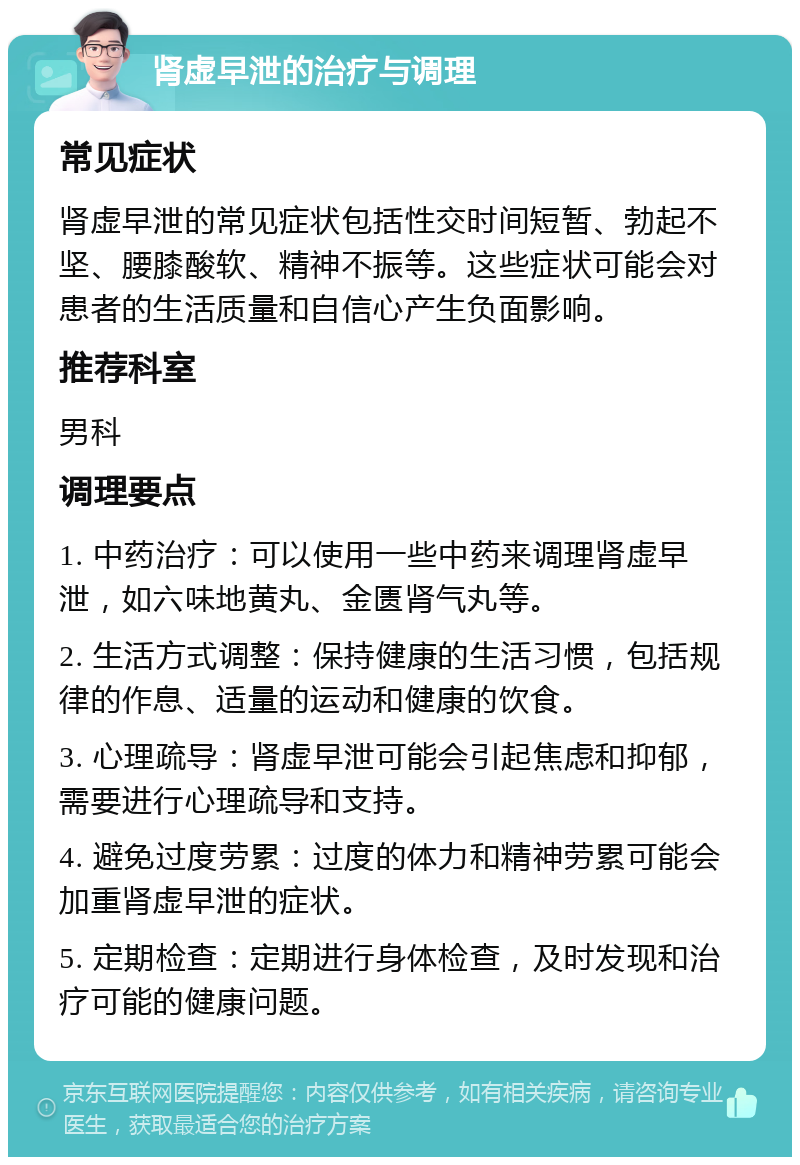 肾虚早泄的治疗与调理 常见症状 肾虚早泄的常见症状包括性交时间短暂、勃起不坚、腰膝酸软、精神不振等。这些症状可能会对患者的生活质量和自信心产生负面影响。 推荐科室 男科 调理要点 1. 中药治疗：可以使用一些中药来调理肾虚早泄，如六味地黄丸、金匮肾气丸等。 2. 生活方式调整：保持健康的生活习惯，包括规律的作息、适量的运动和健康的饮食。 3. 心理疏导：肾虚早泄可能会引起焦虑和抑郁，需要进行心理疏导和支持。 4. 避免过度劳累：过度的体力和精神劳累可能会加重肾虚早泄的症状。 5. 定期检查：定期进行身体检查，及时发现和治疗可能的健康问题。