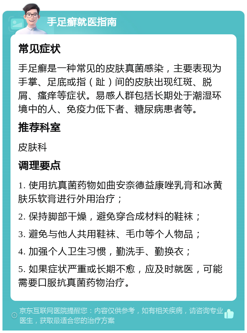 手足癣就医指南 常见症状 手足癣是一种常见的皮肤真菌感染，主要表现为手掌、足底或指（趾）间的皮肤出现红斑、脱屑、瘙痒等症状。易感人群包括长期处于潮湿环境中的人、免疫力低下者、糖尿病患者等。 推荐科室 皮肤科 调理要点 1. 使用抗真菌药物如曲安奈德益康唑乳膏和冰黄肤乐软膏进行外用治疗； 2. 保持脚部干燥，避免穿合成材料的鞋袜； 3. 避免与他人共用鞋袜、毛巾等个人物品； 4. 加强个人卫生习惯，勤洗手、勤换衣； 5. 如果症状严重或长期不愈，应及时就医，可能需要口服抗真菌药物治疗。