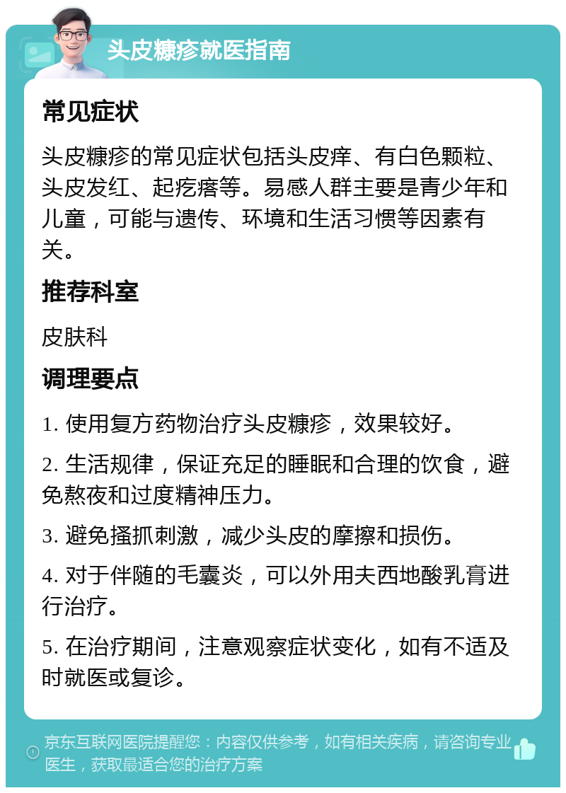 头皮糠疹就医指南 常见症状 头皮糠疹的常见症状包括头皮痒、有白色颗粒、头皮发红、起疙瘩等。易感人群主要是青少年和儿童，可能与遗传、环境和生活习惯等因素有关。 推荐科室 皮肤科 调理要点 1. 使用复方药物治疗头皮糠疹，效果较好。 2. 生活规律，保证充足的睡眠和合理的饮食，避免熬夜和过度精神压力。 3. 避免搔抓刺激，减少头皮的摩擦和损伤。 4. 对于伴随的毛囊炎，可以外用夫西地酸乳膏进行治疗。 5. 在治疗期间，注意观察症状变化，如有不适及时就医或复诊。