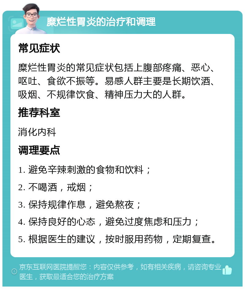 糜烂性胃炎的治疗和调理 常见症状 糜烂性胃炎的常见症状包括上腹部疼痛、恶心、呕吐、食欲不振等。易感人群主要是长期饮酒、吸烟、不规律饮食、精神压力大的人群。 推荐科室 消化内科 调理要点 1. 避免辛辣刺激的食物和饮料； 2. 不喝酒，戒烟； 3. 保持规律作息，避免熬夜； 4. 保持良好的心态，避免过度焦虑和压力； 5. 根据医生的建议，按时服用药物，定期复查。