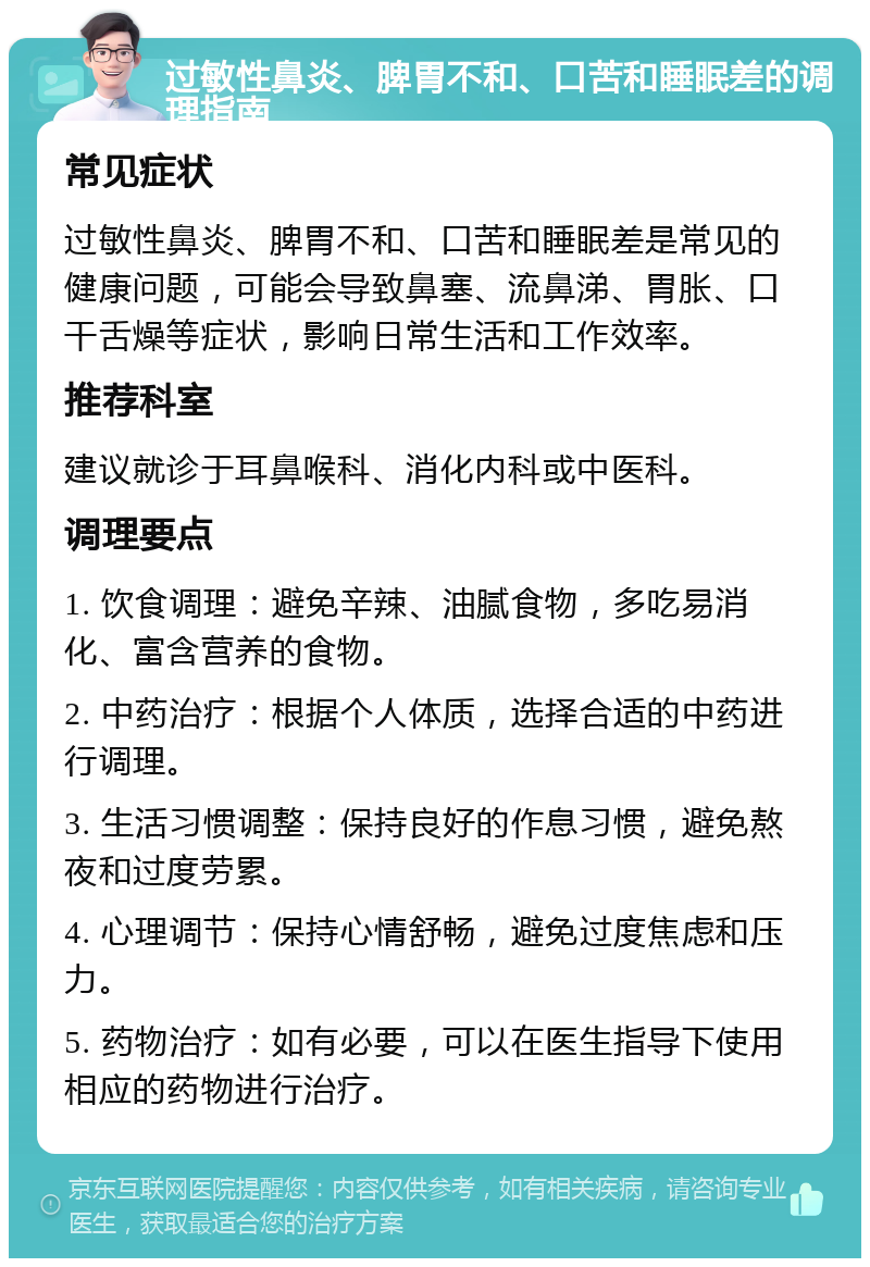 过敏性鼻炎、脾胃不和、口苦和睡眠差的调理指南 常见症状 过敏性鼻炎、脾胃不和、口苦和睡眠差是常见的健康问题，可能会导致鼻塞、流鼻涕、胃胀、口干舌燥等症状，影响日常生活和工作效率。 推荐科室 建议就诊于耳鼻喉科、消化内科或中医科。 调理要点 1. 饮食调理：避免辛辣、油腻食物，多吃易消化、富含营养的食物。 2. 中药治疗：根据个人体质，选择合适的中药进行调理。 3. 生活习惯调整：保持良好的作息习惯，避免熬夜和过度劳累。 4. 心理调节：保持心情舒畅，避免过度焦虑和压力。 5. 药物治疗：如有必要，可以在医生指导下使用相应的药物进行治疗。