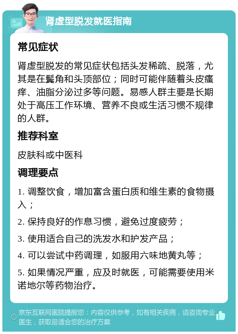 肾虚型脱发就医指南 常见症状 肾虚型脱发的常见症状包括头发稀疏、脱落，尤其是在鬓角和头顶部位；同时可能伴随着头皮瘙痒、油脂分泌过多等问题。易感人群主要是长期处于高压工作环境、营养不良或生活习惯不规律的人群。 推荐科室 皮肤科或中医科 调理要点 1. 调整饮食，增加富含蛋白质和维生素的食物摄入； 2. 保持良好的作息习惯，避免过度疲劳； 3. 使用适合自己的洗发水和护发产品； 4. 可以尝试中药调理，如服用六味地黄丸等； 5. 如果情况严重，应及时就医，可能需要使用米诺地尔等药物治疗。