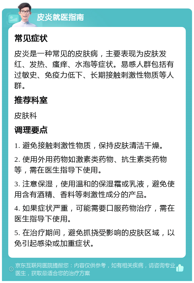 皮炎就医指南 常见症状 皮炎是一种常见的皮肤病，主要表现为皮肤发红、发热、瘙痒、水泡等症状。易感人群包括有过敏史、免疫力低下、长期接触刺激性物质等人群。 推荐科室 皮肤科 调理要点 1. 避免接触刺激性物质，保持皮肤清洁干燥。 2. 使用外用药物如激素类药物、抗生素类药物等，需在医生指导下使用。 3. 注意保湿，使用温和的保湿霜或乳液，避免使用含有酒精、香料等刺激性成分的产品。 4. 如果症状严重，可能需要口服药物治疗，需在医生指导下使用。 5. 在治疗期间，避免抓挠受影响的皮肤区域，以免引起感染或加重症状。