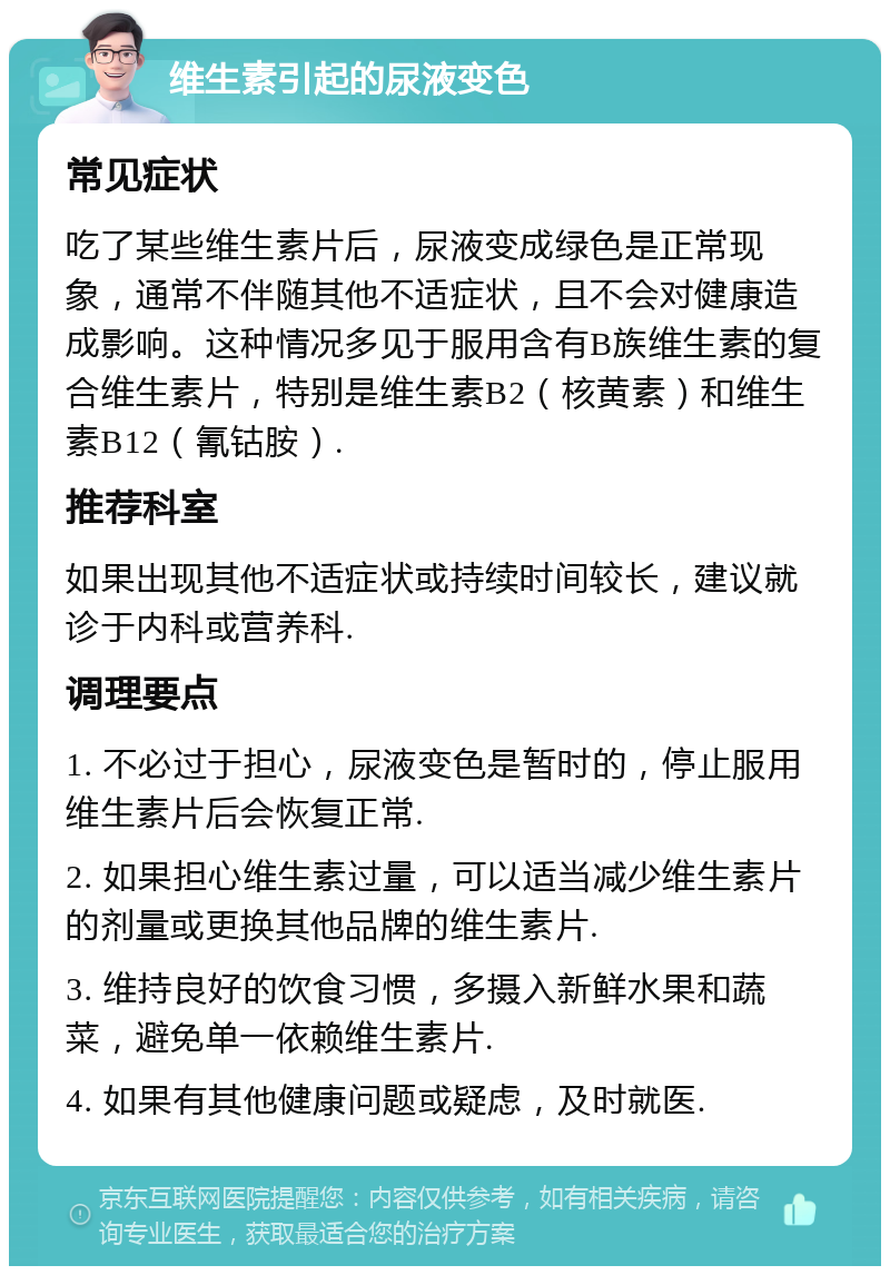 维生素引起的尿液变色 常见症状 吃了某些维生素片后，尿液变成绿色是正常现象，通常不伴随其他不适症状，且不会对健康造成影响。这种情况多见于服用含有B族维生素的复合维生素片，特别是维生素B2（核黄素）和维生素B12（氰钴胺）. 推荐科室 如果出现其他不适症状或持续时间较长，建议就诊于内科或营养科. 调理要点 1. 不必过于担心，尿液变色是暂时的，停止服用维生素片后会恢复正常. 2. 如果担心维生素过量，可以适当减少维生素片的剂量或更换其他品牌的维生素片. 3. 维持良好的饮食习惯，多摄入新鲜水果和蔬菜，避免单一依赖维生素片. 4. 如果有其他健康问题或疑虑，及时就医.