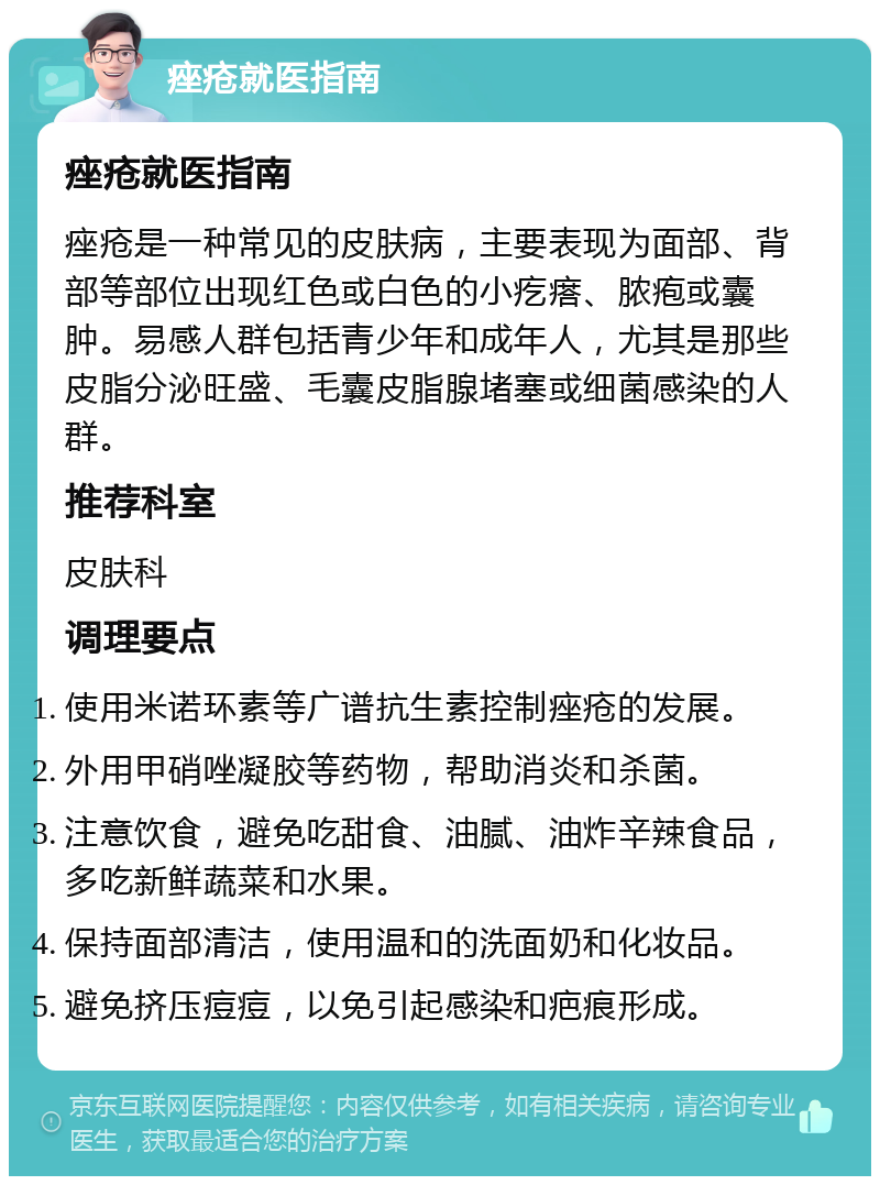 痤疮就医指南 痤疮就医指南 痤疮是一种常见的皮肤病，主要表现为面部、背部等部位出现红色或白色的小疙瘩、脓疱或囊肿。易感人群包括青少年和成年人，尤其是那些皮脂分泌旺盛、毛囊皮脂腺堵塞或细菌感染的人群。 推荐科室 皮肤科 调理要点 使用米诺环素等广谱抗生素控制痤疮的发展。 外用甲硝唑凝胶等药物，帮助消炎和杀菌。 注意饮食，避免吃甜食、油腻、油炸辛辣食品，多吃新鲜蔬菜和水果。 保持面部清洁，使用温和的洗面奶和化妆品。 避免挤压痘痘，以免引起感染和疤痕形成。