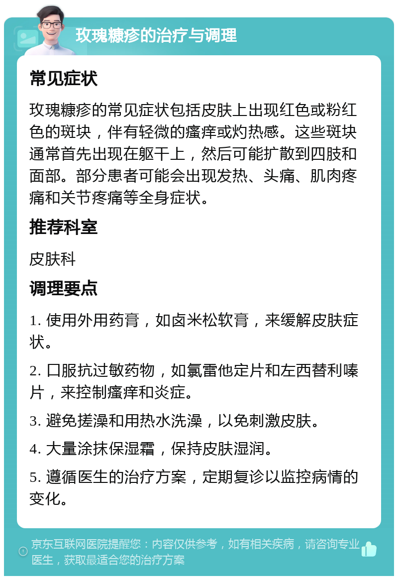 玫瑰糠疹的治疗与调理 常见症状 玫瑰糠疹的常见症状包括皮肤上出现红色或粉红色的斑块，伴有轻微的瘙痒或灼热感。这些斑块通常首先出现在躯干上，然后可能扩散到四肢和面部。部分患者可能会出现发热、头痛、肌肉疼痛和关节疼痛等全身症状。 推荐科室 皮肤科 调理要点 1. 使用外用药膏，如卤米松软膏，来缓解皮肤症状。 2. 口服抗过敏药物，如氯雷他定片和左西替利嗪片，来控制瘙痒和炎症。 3. 避免搓澡和用热水洗澡，以免刺激皮肤。 4. 大量涂抹保湿霜，保持皮肤湿润。 5. 遵循医生的治疗方案，定期复诊以监控病情的变化。