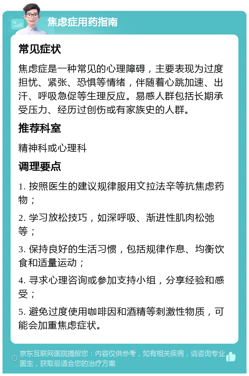 焦虑症用药指南 常见症状 焦虑症是一种常见的心理障碍，主要表现为过度担忧、紧张、恐惧等情绪，伴随着心跳加速、出汗、呼吸急促等生理反应。易感人群包括长期承受压力、经历过创伤或有家族史的人群。 推荐科室 精神科或心理科 调理要点 1. 按照医生的建议规律服用文拉法辛等抗焦虑药物； 2. 学习放松技巧，如深呼吸、渐进性肌肉松弛等； 3. 保持良好的生活习惯，包括规律作息、均衡饮食和适量运动； 4. 寻求心理咨询或参加支持小组，分享经验和感受； 5. 避免过度使用咖啡因和酒精等刺激性物质，可能会加重焦虑症状。