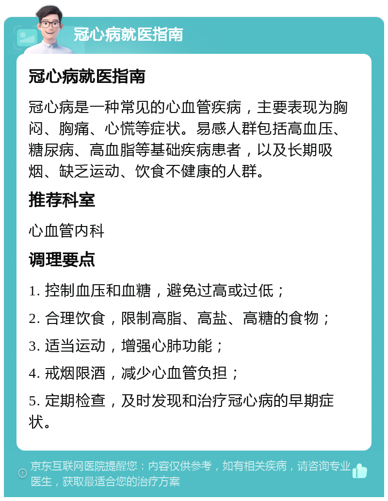 冠心病就医指南 冠心病就医指南 冠心病是一种常见的心血管疾病，主要表现为胸闷、胸痛、心慌等症状。易感人群包括高血压、糖尿病、高血脂等基础疾病患者，以及长期吸烟、缺乏运动、饮食不健康的人群。 推荐科室 心血管内科 调理要点 1. 控制血压和血糖，避免过高或过低； 2. 合理饮食，限制高脂、高盐、高糖的食物； 3. 适当运动，增强心肺功能； 4. 戒烟限酒，减少心血管负担； 5. 定期检查，及时发现和治疗冠心病的早期症状。