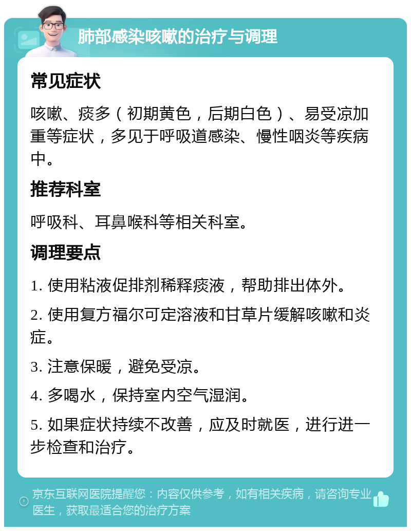 肺部感染咳嗽的治疗与调理 常见症状 咳嗽、痰多（初期黄色，后期白色）、易受凉加重等症状，多见于呼吸道感染、慢性咽炎等疾病中。 推荐科室 呼吸科、耳鼻喉科等相关科室。 调理要点 1. 使用粘液促排剂稀释痰液，帮助排出体外。 2. 使用复方福尔可定溶液和甘草片缓解咳嗽和炎症。 3. 注意保暖，避免受凉。 4. 多喝水，保持室内空气湿润。 5. 如果症状持续不改善，应及时就医，进行进一步检查和治疗。