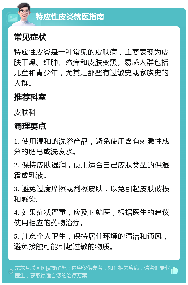 特应性皮炎就医指南 常见症状 特应性皮炎是一种常见的皮肤病，主要表现为皮肤干燥、红肿、瘙痒和皮肤变黑。易感人群包括儿童和青少年，尤其是那些有过敏史或家族史的人群。 推荐科室 皮肤科 调理要点 1. 使用温和的洗浴产品，避免使用含有刺激性成分的肥皂或洗发水。 2. 保持皮肤湿润，使用适合自己皮肤类型的保湿霜或乳液。 3. 避免过度摩擦或刮擦皮肤，以免引起皮肤破损和感染。 4. 如果症状严重，应及时就医，根据医生的建议使用相应的药物治疗。 5. 注意个人卫生，保持居住环境的清洁和通风，避免接触可能引起过敏的物质。