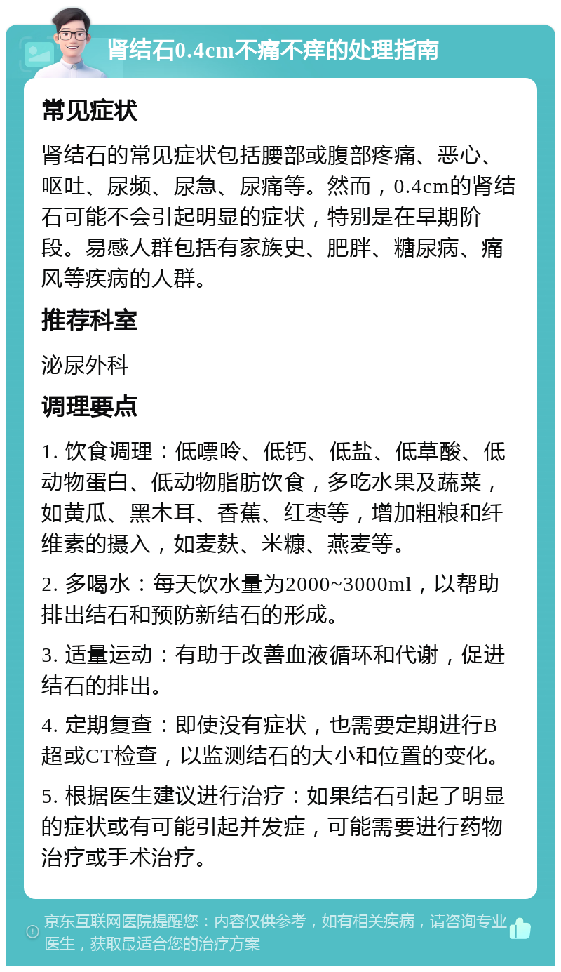 肾结石0.4cm不痛不痒的处理指南 常见症状 肾结石的常见症状包括腰部或腹部疼痛、恶心、呕吐、尿频、尿急、尿痛等。然而，0.4cm的肾结石可能不会引起明显的症状，特别是在早期阶段。易感人群包括有家族史、肥胖、糖尿病、痛风等疾病的人群。 推荐科室 泌尿外科 调理要点 1. 饮食调理：低嘌呤、低钙、低盐、低草酸、低动物蛋白、低动物脂肪饮食，多吃水果及蔬菜，如黄瓜、黑木耳、香蕉、红枣等，增加粗粮和纤维素的摄入，如麦麸、米糠、燕麦等。 2. 多喝水：每天饮水量为2000~3000ml，以帮助排出结石和预防新结石的形成。 3. 适量运动：有助于改善血液循环和代谢，促进结石的排出。 4. 定期复查：即使没有症状，也需要定期进行B超或CT检查，以监测结石的大小和位置的变化。 5. 根据医生建议进行治疗：如果结石引起了明显的症状或有可能引起并发症，可能需要进行药物治疗或手术治疗。