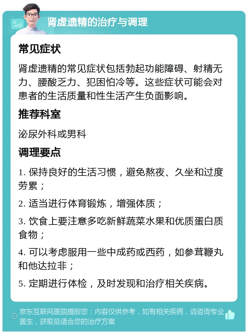 肾虚遗精的治疗与调理 常见症状 肾虚遗精的常见症状包括勃起功能障碍、射精无力、腰酸乏力、犯困怕冷等。这些症状可能会对患者的生活质量和性生活产生负面影响。 推荐科室 泌尿外科或男科 调理要点 1. 保持良好的生活习惯，避免熬夜、久坐和过度劳累； 2. 适当进行体育锻炼，增强体质； 3. 饮食上要注意多吃新鲜蔬菜水果和优质蛋白质食物； 4. 可以考虑服用一些中成药或西药，如参茸鞭丸和他达拉非； 5. 定期进行体检，及时发现和治疗相关疾病。