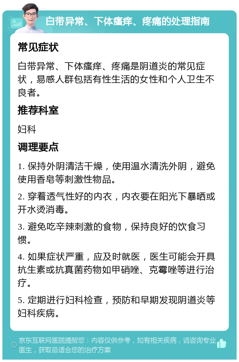 白带异常、下体瘙痒、疼痛的处理指南 常见症状 白带异常、下体瘙痒、疼痛是阴道炎的常见症状，易感人群包括有性生活的女性和个人卫生不良者。 推荐科室 妇科 调理要点 1. 保持外阴清洁干燥，使用温水清洗外阴，避免使用香皂等刺激性物品。 2. 穿着透气性好的内衣，内衣要在阳光下暴晒或开水烫消毒。 3. 避免吃辛辣刺激的食物，保持良好的饮食习惯。 4. 如果症状严重，应及时就医，医生可能会开具抗生素或抗真菌药物如甲硝唑、克霉唑等进行治疗。 5. 定期进行妇科检查，预防和早期发现阴道炎等妇科疾病。