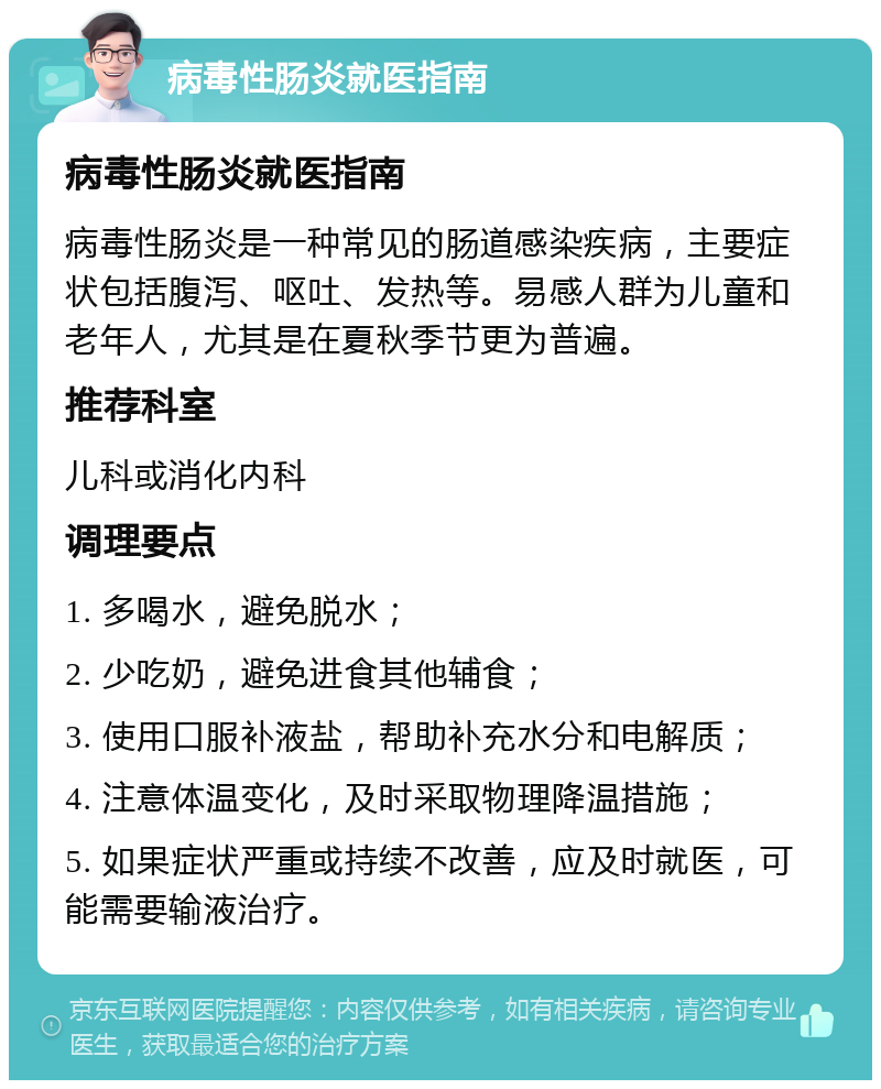 病毒性肠炎就医指南 病毒性肠炎就医指南 病毒性肠炎是一种常见的肠道感染疾病，主要症状包括腹泻、呕吐、发热等。易感人群为儿童和老年人，尤其是在夏秋季节更为普遍。 推荐科室 儿科或消化内科 调理要点 1. 多喝水，避免脱水； 2. 少吃奶，避免进食其他辅食； 3. 使用口服补液盐，帮助补充水分和电解质； 4. 注意体温变化，及时采取物理降温措施； 5. 如果症状严重或持续不改善，应及时就医，可能需要输液治疗。