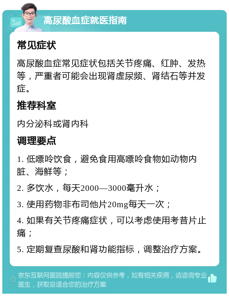 高尿酸血症就医指南 常见症状 高尿酸血症常见症状包括关节疼痛、红肿、发热等，严重者可能会出现肾虚尿频、肾结石等并发症。 推荐科室 内分泌科或肾内科 调理要点 1. 低嘌呤饮食，避免食用高嘌呤食物如动物内脏、海鲜等； 2. 多饮水，每天2000—3000毫升水； 3. 使用药物非布司他片20mg每天一次； 4. 如果有关节疼痛症状，可以考虑使用考昔片止痛； 5. 定期复查尿酸和肾功能指标，调整治疗方案。