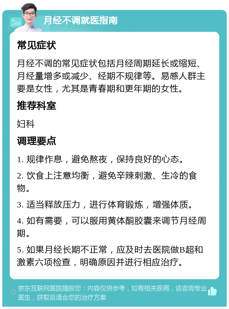 月经不调就医指南 常见症状 月经不调的常见症状包括月经周期延长或缩短、月经量增多或减少、经期不规律等。易感人群主要是女性，尤其是青春期和更年期的女性。 推荐科室 妇科 调理要点 1. 规律作息，避免熬夜，保持良好的心态。 2. 饮食上注意均衡，避免辛辣刺激、生冷的食物。 3. 适当释放压力，进行体育锻炼，增强体质。 4. 如有需要，可以服用黄体酮胶囊来调节月经周期。 5. 如果月经长期不正常，应及时去医院做B超和激素六项检查，明确原因并进行相应治疗。