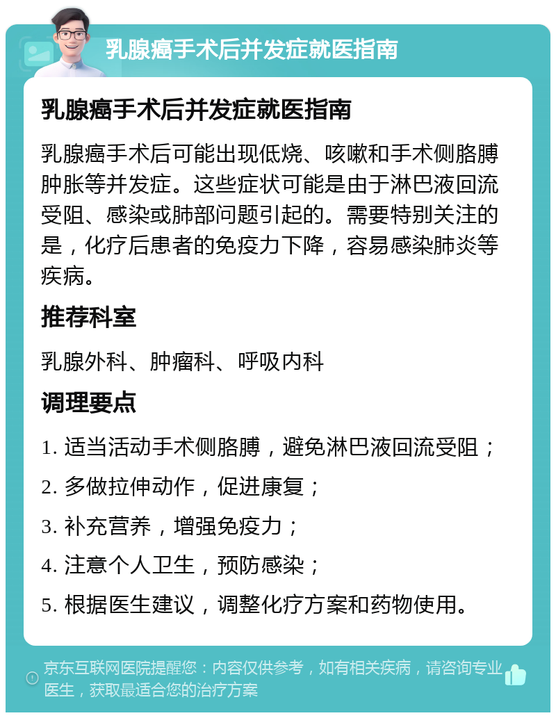 乳腺癌手术后并发症就医指南 乳腺癌手术后并发症就医指南 乳腺癌手术后可能出现低烧、咳嗽和手术侧胳膊肿胀等并发症。这些症状可能是由于淋巴液回流受阻、感染或肺部问题引起的。需要特别关注的是，化疗后患者的免疫力下降，容易感染肺炎等疾病。 推荐科室 乳腺外科、肿瘤科、呼吸内科 调理要点 1. 适当活动手术侧胳膊，避免淋巴液回流受阻； 2. 多做拉伸动作，促进康复； 3. 补充营养，增强免疫力； 4. 注意个人卫生，预防感染； 5. 根据医生建议，调整化疗方案和药物使用。