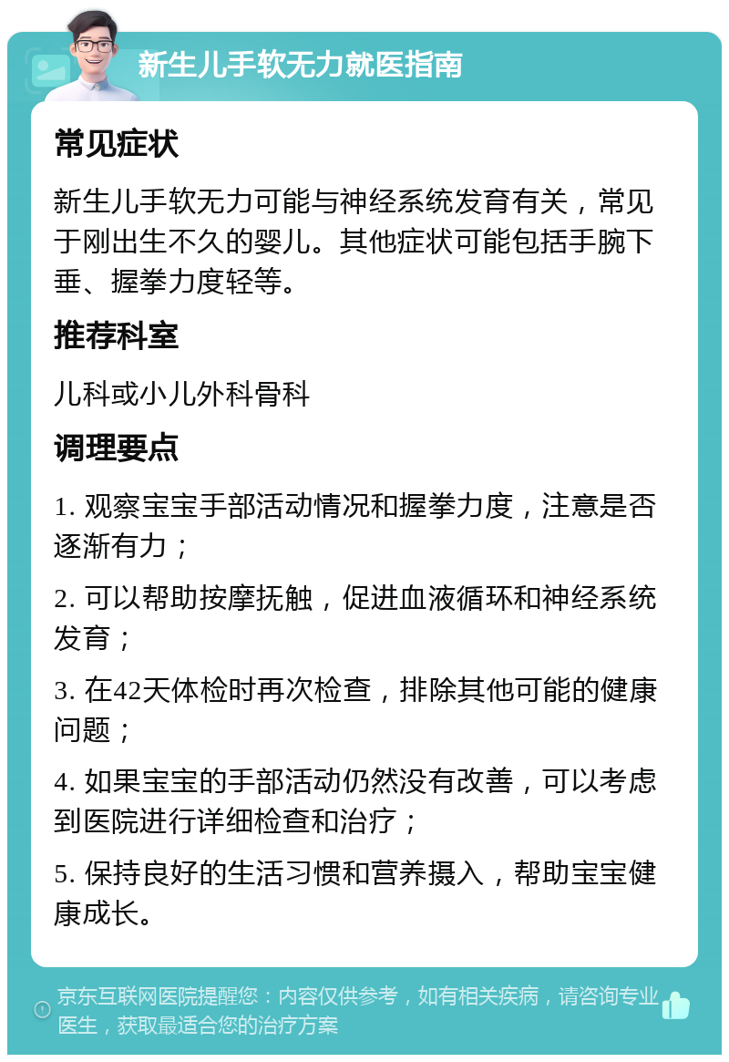 新生儿手软无力就医指南 常见症状 新生儿手软无力可能与神经系统发育有关，常见于刚出生不久的婴儿。其他症状可能包括手腕下垂、握拳力度轻等。 推荐科室 儿科或小儿外科骨科 调理要点 1. 观察宝宝手部活动情况和握拳力度，注意是否逐渐有力； 2. 可以帮助按摩抚触，促进血液循环和神经系统发育； 3. 在42天体检时再次检查，排除其他可能的健康问题； 4. 如果宝宝的手部活动仍然没有改善，可以考虑到医院进行详细检查和治疗； 5. 保持良好的生活习惯和营养摄入，帮助宝宝健康成长。