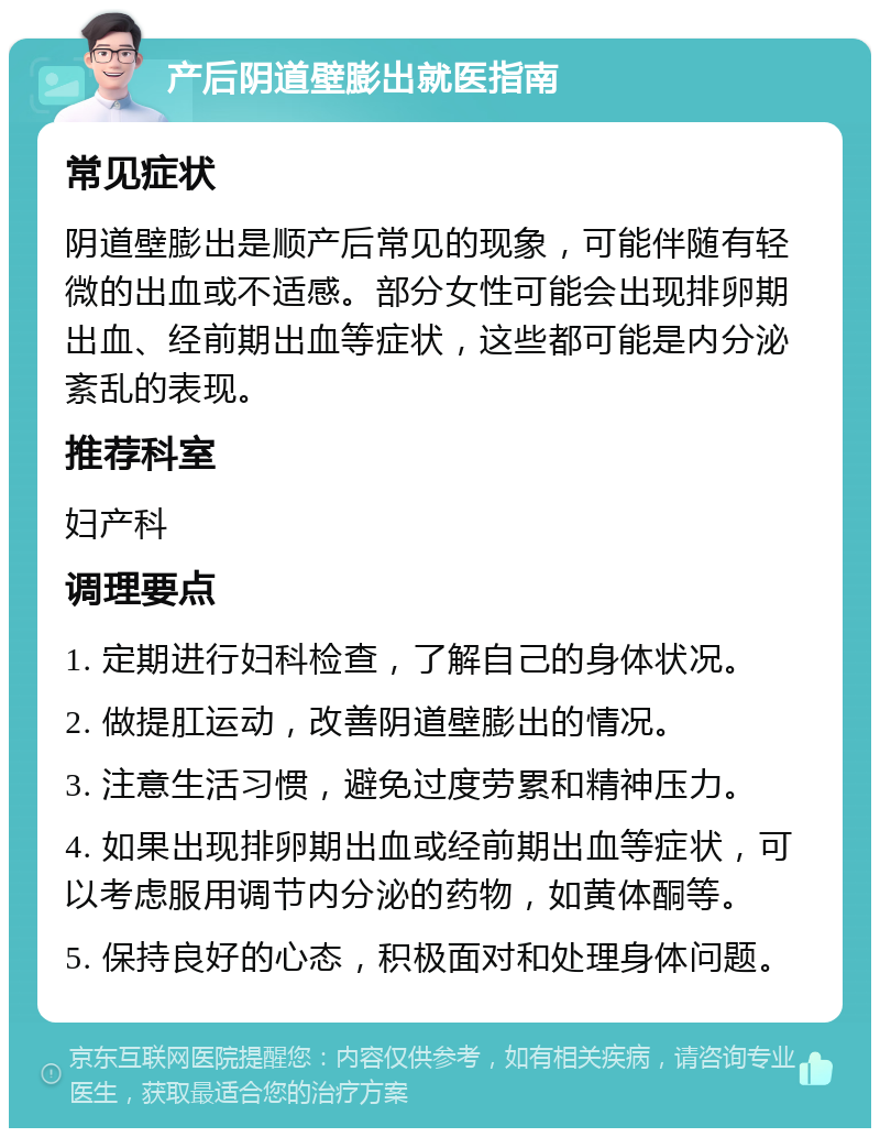 产后阴道壁膨出就医指南 常见症状 阴道壁膨出是顺产后常见的现象，可能伴随有轻微的出血或不适感。部分女性可能会出现排卵期出血、经前期出血等症状，这些都可能是内分泌紊乱的表现。 推荐科室 妇产科 调理要点 1. 定期进行妇科检查，了解自己的身体状况。 2. 做提肛运动，改善阴道壁膨出的情况。 3. 注意生活习惯，避免过度劳累和精神压力。 4. 如果出现排卵期出血或经前期出血等症状，可以考虑服用调节内分泌的药物，如黄体酮等。 5. 保持良好的心态，积极面对和处理身体问题。