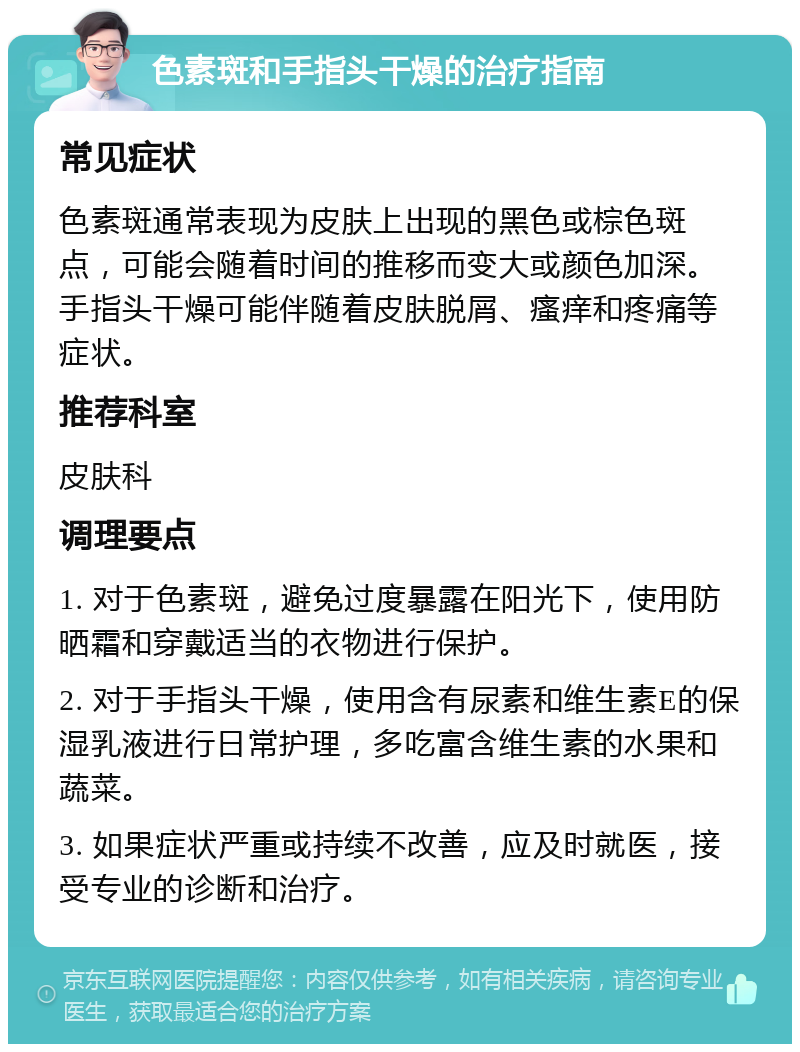 色素斑和手指头干燥的治疗指南 常见症状 色素斑通常表现为皮肤上出现的黑色或棕色斑点，可能会随着时间的推移而变大或颜色加深。手指头干燥可能伴随着皮肤脱屑、瘙痒和疼痛等症状。 推荐科室 皮肤科 调理要点 1. 对于色素斑，避免过度暴露在阳光下，使用防晒霜和穿戴适当的衣物进行保护。 2. 对于手指头干燥，使用含有尿素和维生素E的保湿乳液进行日常护理，多吃富含维生素的水果和蔬菜。 3. 如果症状严重或持续不改善，应及时就医，接受专业的诊断和治疗。