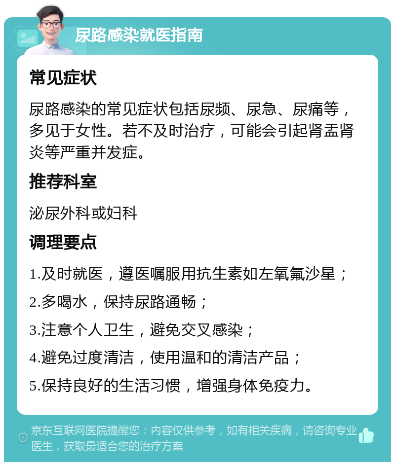 尿路感染就医指南 常见症状 尿路感染的常见症状包括尿频、尿急、尿痛等，多见于女性。若不及时治疗，可能会引起肾盂肾炎等严重并发症。 推荐科室 泌尿外科或妇科 调理要点 1.及时就医，遵医嘱服用抗生素如左氧氟沙星； 2.多喝水，保持尿路通畅； 3.注意个人卫生，避免交叉感染； 4.避免过度清洁，使用温和的清洁产品； 5.保持良好的生活习惯，增强身体免疫力。