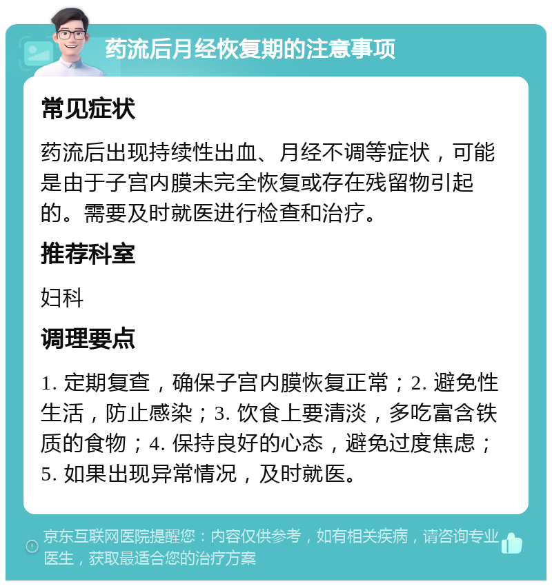 药流后月经恢复期的注意事项 常见症状 药流后出现持续性出血、月经不调等症状，可能是由于子宫内膜未完全恢复或存在残留物引起的。需要及时就医进行检查和治疗。 推荐科室 妇科 调理要点 1. 定期复查，确保子宫内膜恢复正常；2. 避免性生活，防止感染；3. 饮食上要清淡，多吃富含铁质的食物；4. 保持良好的心态，避免过度焦虑；5. 如果出现异常情况，及时就医。