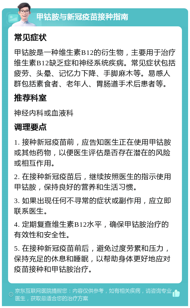 甲钴胺与新冠疫苗接种指南 常见症状 甲钴胺是一种维生素B12的衍生物，主要用于治疗维生素B12缺乏症和神经系统疾病。常见症状包括疲劳、头晕、记忆力下降、手脚麻木等。易感人群包括素食者、老年人、胃肠道手术后患者等。 推荐科室 神经内科或血液科 调理要点 1. 接种新冠疫苗前，应告知医生正在使用甲钴胺或其他药物，以便医生评估是否存在潜在的风险或相互作用。 2. 在接种新冠疫苗后，继续按照医生的指示使用甲钴胺，保持良好的营养和生活习惯。 3. 如果出现任何不寻常的症状或副作用，应立即联系医生。 4. 定期复查维生素B12水平，确保甲钴胺治疗的有效性和安全性。 5. 在接种新冠疫苗前后，避免过度劳累和压力，保持充足的休息和睡眠，以帮助身体更好地应对疫苗接种和甲钴胺治疗。