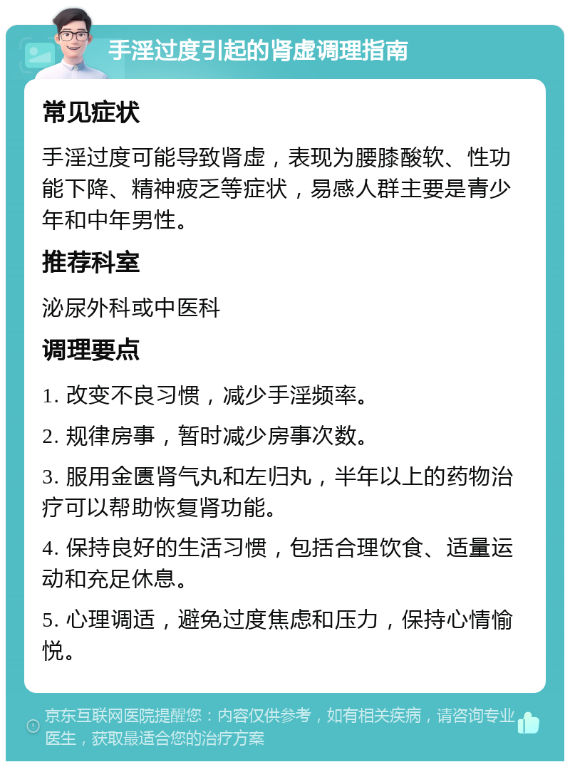 手淫过度引起的肾虚调理指南 常见症状 手淫过度可能导致肾虚，表现为腰膝酸软、性功能下降、精神疲乏等症状，易感人群主要是青少年和中年男性。 推荐科室 泌尿外科或中医科 调理要点 1. 改变不良习惯，减少手淫频率。 2. 规律房事，暂时减少房事次数。 3. 服用金匮肾气丸和左归丸，半年以上的药物治疗可以帮助恢复肾功能。 4. 保持良好的生活习惯，包括合理饮食、适量运动和充足休息。 5. 心理调适，避免过度焦虑和压力，保持心情愉悦。