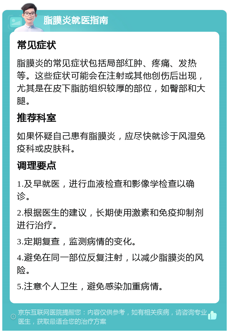 脂膜炎就医指南 常见症状 脂膜炎的常见症状包括局部红肿、疼痛、发热等。这些症状可能会在注射或其他创伤后出现，尤其是在皮下脂肪组织较厚的部位，如臀部和大腿。 推荐科室 如果怀疑自己患有脂膜炎，应尽快就诊于风湿免疫科或皮肤科。 调理要点 1.及早就医，进行血液检查和影像学检查以确诊。 2.根据医生的建议，长期使用激素和免疫抑制剂进行治疗。 3.定期复查，监测病情的变化。 4.避免在同一部位反复注射，以减少脂膜炎的风险。 5.注意个人卫生，避免感染加重病情。