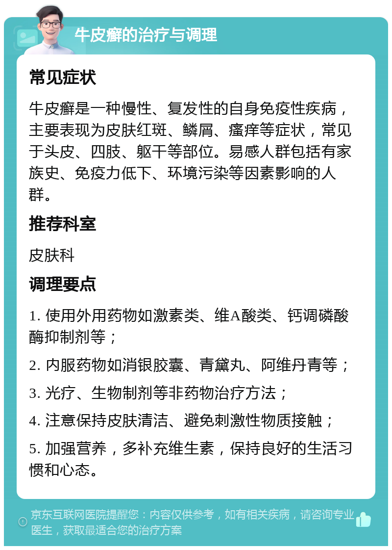 牛皮癣的治疗与调理 常见症状 牛皮癣是一种慢性、复发性的自身免疫性疾病，主要表现为皮肤红斑、鳞屑、瘙痒等症状，常见于头皮、四肢、躯干等部位。易感人群包括有家族史、免疫力低下、环境污染等因素影响的人群。 推荐科室 皮肤科 调理要点 1. 使用外用药物如激素类、维A酸类、钙调磷酸酶抑制剂等； 2. 内服药物如消银胶囊、青黛丸、阿维丹青等； 3. 光疗、生物制剂等非药物治疗方法； 4. 注意保持皮肤清洁、避免刺激性物质接触； 5. 加强营养，多补充维生素，保持良好的生活习惯和心态。