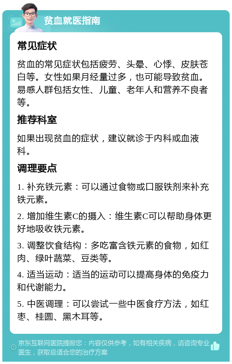 贫血就医指南 常见症状 贫血的常见症状包括疲劳、头晕、心悸、皮肤苍白等。女性如果月经量过多，也可能导致贫血。易感人群包括女性、儿童、老年人和营养不良者等。 推荐科室 如果出现贫血的症状，建议就诊于内科或血液科。 调理要点 1. 补充铁元素：可以通过食物或口服铁剂来补充铁元素。 2. 增加维生素C的摄入：维生素C可以帮助身体更好地吸收铁元素。 3. 调整饮食结构：多吃富含铁元素的食物，如红肉、绿叶蔬菜、豆类等。 4. 适当运动：适当的运动可以提高身体的免疫力和代谢能力。 5. 中医调理：可以尝试一些中医食疗方法，如红枣、桂圆、黑木耳等。