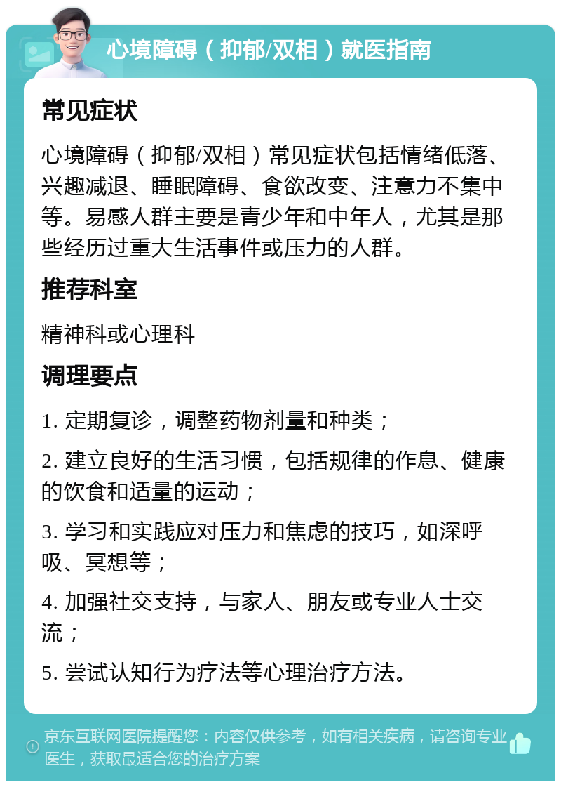 心境障碍（抑郁/双相）就医指南 常见症状 心境障碍（抑郁/双相）常见症状包括情绪低落、兴趣减退、睡眠障碍、食欲改变、注意力不集中等。易感人群主要是青少年和中年人，尤其是那些经历过重大生活事件或压力的人群。 推荐科室 精神科或心理科 调理要点 1. 定期复诊，调整药物剂量和种类； 2. 建立良好的生活习惯，包括规律的作息、健康的饮食和适量的运动； 3. 学习和实践应对压力和焦虑的技巧，如深呼吸、冥想等； 4. 加强社交支持，与家人、朋友或专业人士交流； 5. 尝试认知行为疗法等心理治疗方法。