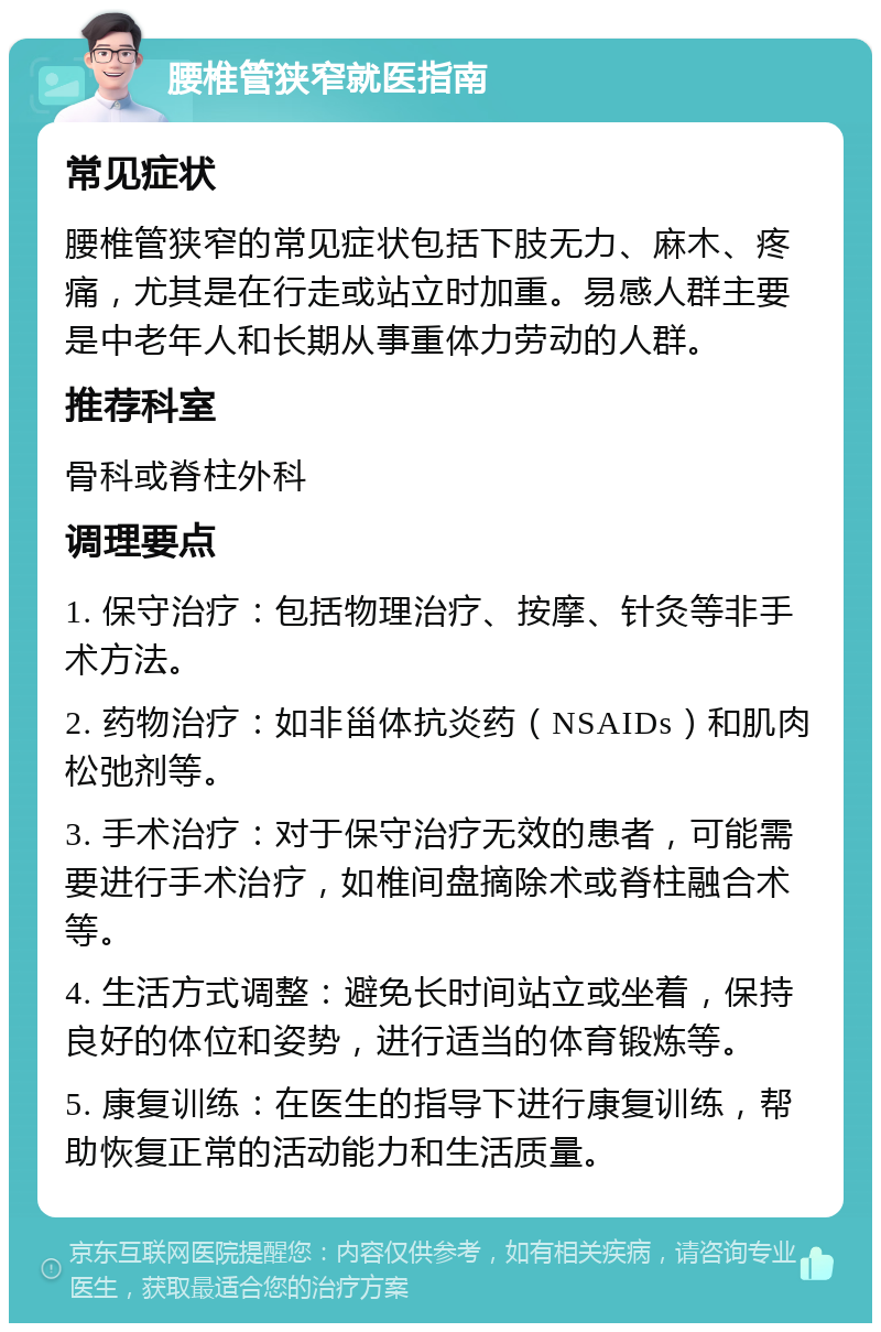 腰椎管狭窄就医指南 常见症状 腰椎管狭窄的常见症状包括下肢无力、麻木、疼痛，尤其是在行走或站立时加重。易感人群主要是中老年人和长期从事重体力劳动的人群。 推荐科室 骨科或脊柱外科 调理要点 1. 保守治疗：包括物理治疗、按摩、针灸等非手术方法。 2. 药物治疗：如非甾体抗炎药（NSAIDs）和肌肉松弛剂等。 3. 手术治疗：对于保守治疗无效的患者，可能需要进行手术治疗，如椎间盘摘除术或脊柱融合术等。 4. 生活方式调整：避免长时间站立或坐着，保持良好的体位和姿势，进行适当的体育锻炼等。 5. 康复训练：在医生的指导下进行康复训练，帮助恢复正常的活动能力和生活质量。