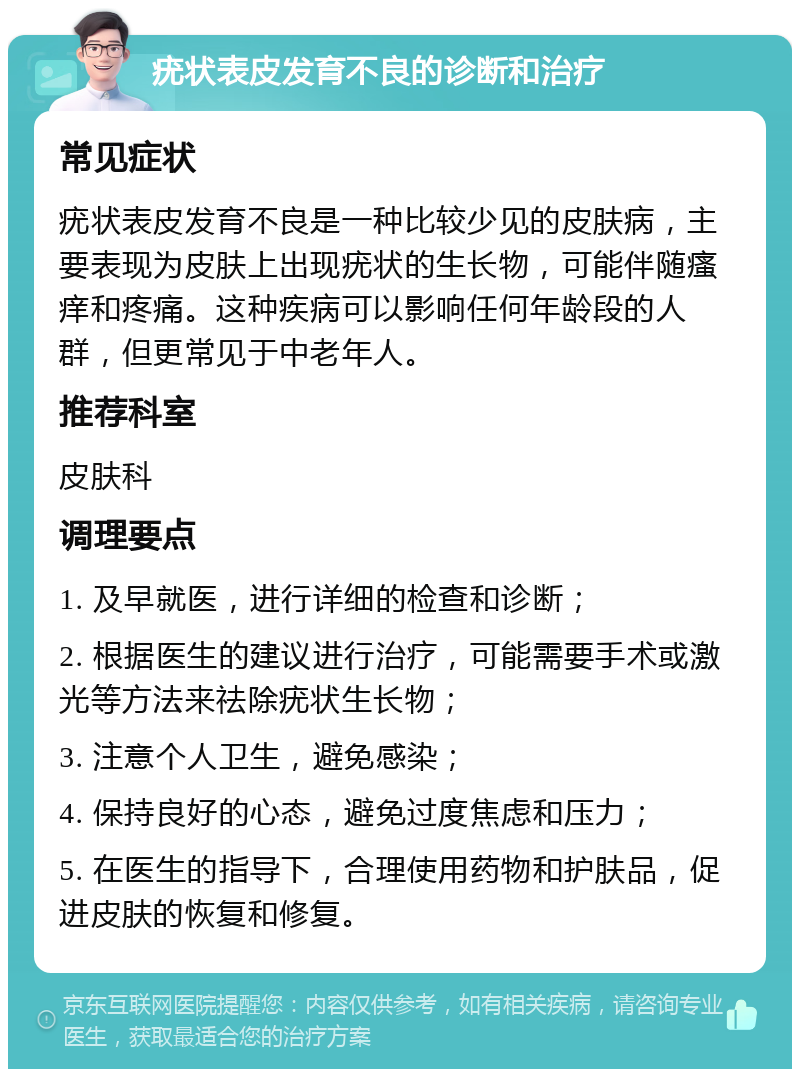 疣状表皮发育不良的诊断和治疗 常见症状 疣状表皮发育不良是一种比较少见的皮肤病，主要表现为皮肤上出现疣状的生长物，可能伴随瘙痒和疼痛。这种疾病可以影响任何年龄段的人群，但更常见于中老年人。 推荐科室 皮肤科 调理要点 1. 及早就医，进行详细的检查和诊断； 2. 根据医生的建议进行治疗，可能需要手术或激光等方法来祛除疣状生长物； 3. 注意个人卫生，避免感染； 4. 保持良好的心态，避免过度焦虑和压力； 5. 在医生的指导下，合理使用药物和护肤品，促进皮肤的恢复和修复。