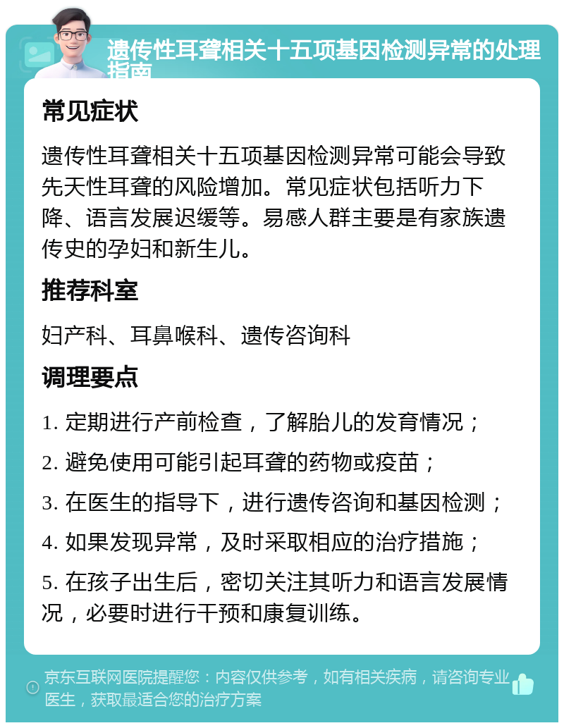 遗传性耳聋相关十五项基因检测异常的处理指南 常见症状 遗传性耳聋相关十五项基因检测异常可能会导致先天性耳聋的风险增加。常见症状包括听力下降、语言发展迟缓等。易感人群主要是有家族遗传史的孕妇和新生儿。 推荐科室 妇产科、耳鼻喉科、遗传咨询科 调理要点 1. 定期进行产前检查，了解胎儿的发育情况； 2. 避免使用可能引起耳聋的药物或疫苗； 3. 在医生的指导下，进行遗传咨询和基因检测； 4. 如果发现异常，及时采取相应的治疗措施； 5. 在孩子出生后，密切关注其听力和语言发展情况，必要时进行干预和康复训练。