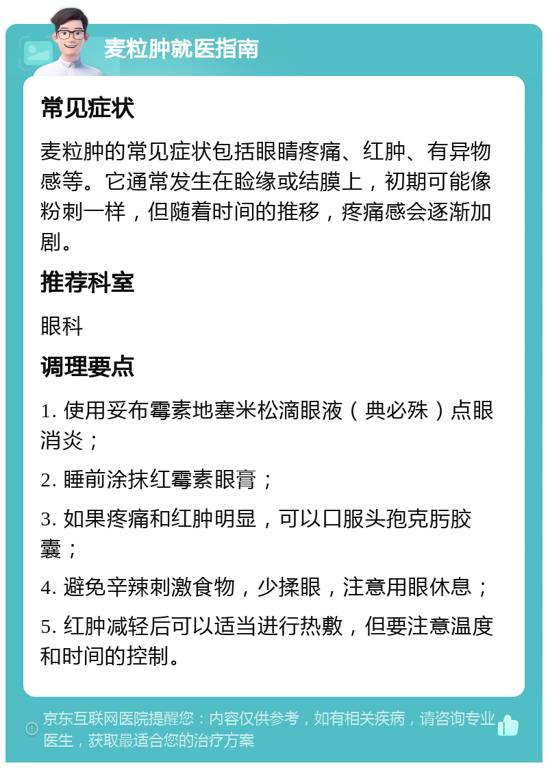 麦粒肿就医指南 常见症状 麦粒肿的常见症状包括眼睛疼痛、红肿、有异物感等。它通常发生在睑缘或结膜上，初期可能像粉刺一样，但随着时间的推移，疼痛感会逐渐加剧。 推荐科室 眼科 调理要点 1. 使用妥布霉素地塞米松滴眼液（典必殊）点眼消炎； 2. 睡前涂抹红霉素眼膏； 3. 如果疼痛和红肿明显，可以口服头孢克肟胶囊； 4. 避免辛辣刺激食物，少揉眼，注意用眼休息； 5. 红肿减轻后可以适当进行热敷，但要注意温度和时间的控制。