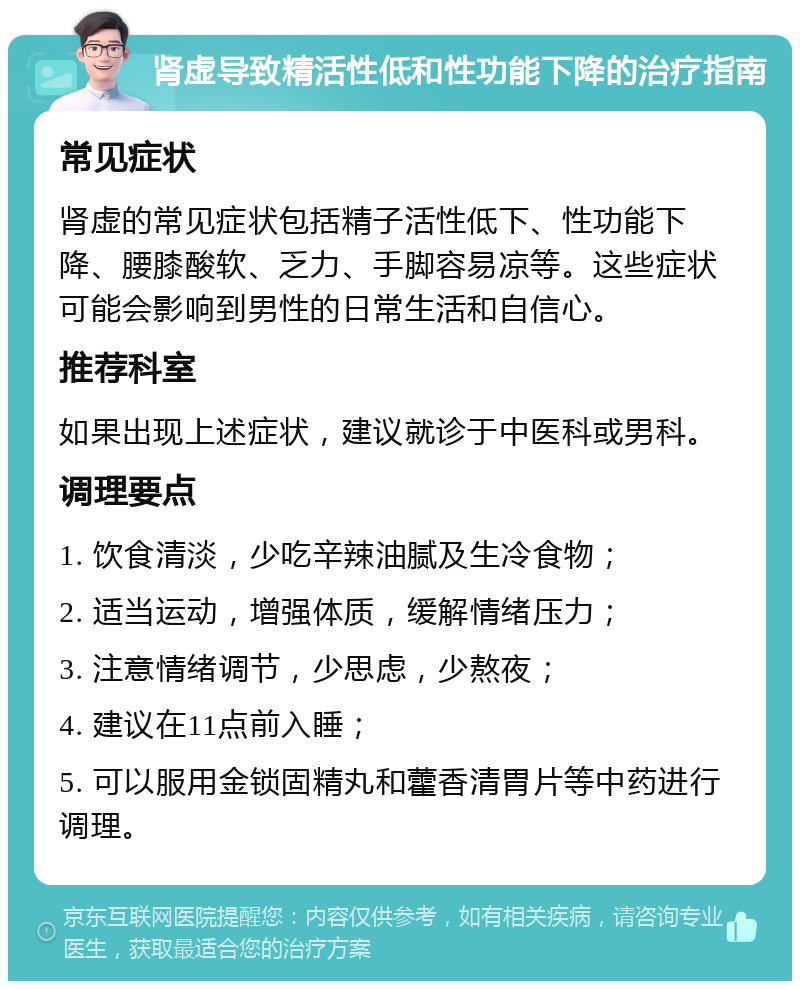 肾虚导致精活性低和性功能下降的治疗指南 常见症状 肾虚的常见症状包括精子活性低下、性功能下降、腰膝酸软、乏力、手脚容易凉等。这些症状可能会影响到男性的日常生活和自信心。 推荐科室 如果出现上述症状，建议就诊于中医科或男科。 调理要点 1. 饮食清淡，少吃辛辣油腻及生冷食物； 2. 适当运动，增强体质，缓解情绪压力； 3. 注意情绪调节，少思虑，少熬夜； 4. 建议在11点前入睡； 5. 可以服用金锁固精丸和藿香清胃片等中药进行调理。