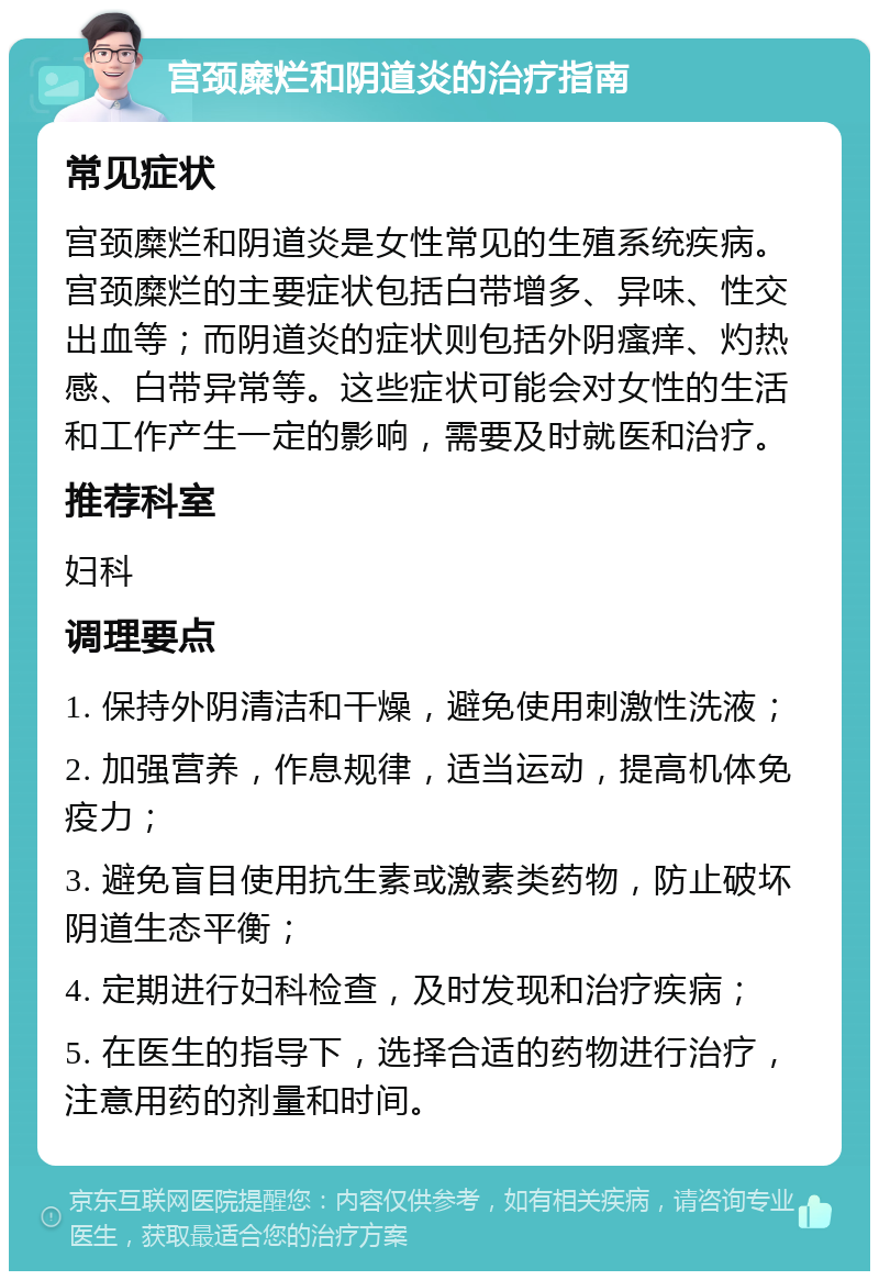 宫颈糜烂和阴道炎的治疗指南 常见症状 宫颈糜烂和阴道炎是女性常见的生殖系统疾病。宫颈糜烂的主要症状包括白带增多、异味、性交出血等；而阴道炎的症状则包括外阴瘙痒、灼热感、白带异常等。这些症状可能会对女性的生活和工作产生一定的影响，需要及时就医和治疗。 推荐科室 妇科 调理要点 1. 保持外阴清洁和干燥，避免使用刺激性洗液； 2. 加强营养，作息规律，适当运动，提高机体免疫力； 3. 避免盲目使用抗生素或激素类药物，防止破坏阴道生态平衡； 4. 定期进行妇科检查，及时发现和治疗疾病； 5. 在医生的指导下，选择合适的药物进行治疗，注意用药的剂量和时间。