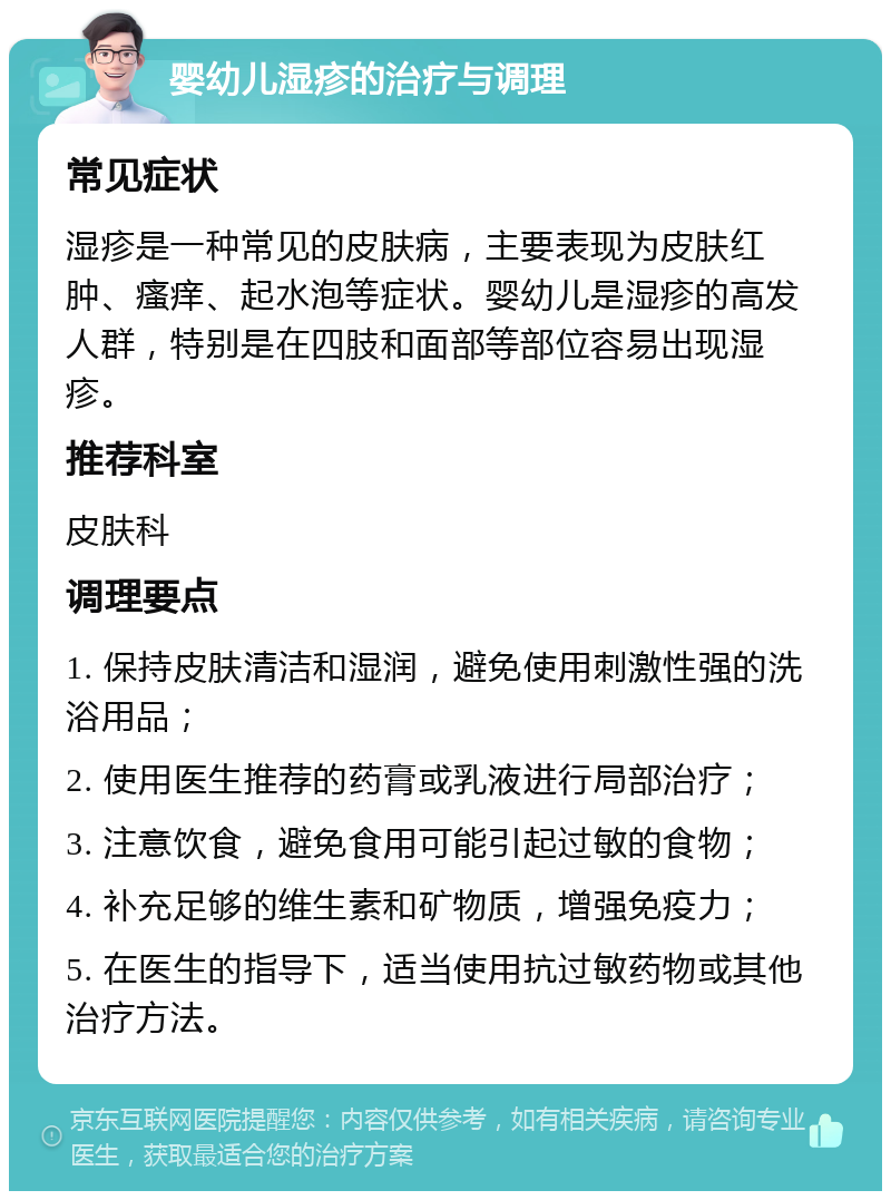 婴幼儿湿疹的治疗与调理 常见症状 湿疹是一种常见的皮肤病，主要表现为皮肤红肿、瘙痒、起水泡等症状。婴幼儿是湿疹的高发人群，特别是在四肢和面部等部位容易出现湿疹。 推荐科室 皮肤科 调理要点 1. 保持皮肤清洁和湿润，避免使用刺激性强的洗浴用品； 2. 使用医生推荐的药膏或乳液进行局部治疗； 3. 注意饮食，避免食用可能引起过敏的食物； 4. 补充足够的维生素和矿物质，增强免疫力； 5. 在医生的指导下，适当使用抗过敏药物或其他治疗方法。