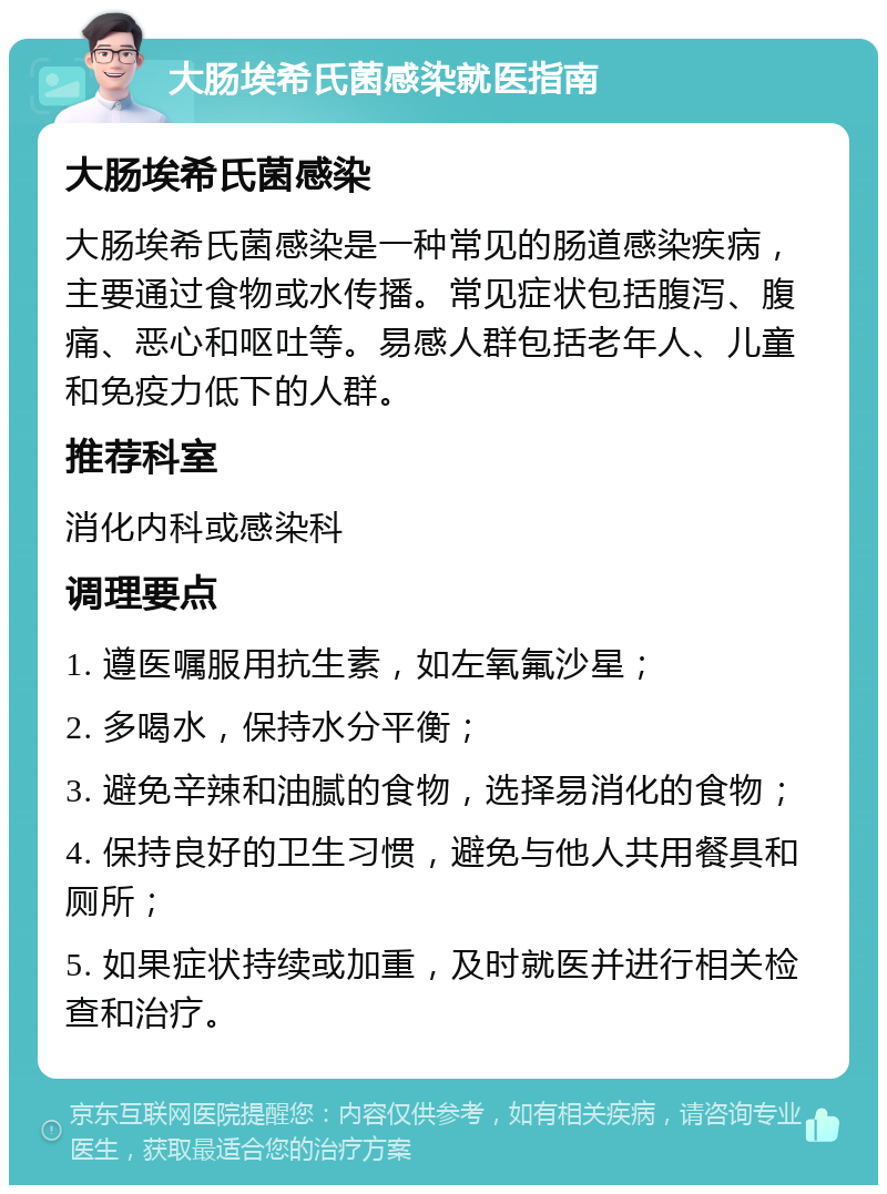 大肠埃希氏菌感染就医指南 大肠埃希氏菌感染 大肠埃希氏菌感染是一种常见的肠道感染疾病，主要通过食物或水传播。常见症状包括腹泻、腹痛、恶心和呕吐等。易感人群包括老年人、儿童和免疫力低下的人群。 推荐科室 消化内科或感染科 调理要点 1. 遵医嘱服用抗生素，如左氧氟沙星； 2. 多喝水，保持水分平衡； 3. 避免辛辣和油腻的食物，选择易消化的食物； 4. 保持良好的卫生习惯，避免与他人共用餐具和厕所； 5. 如果症状持续或加重，及时就医并进行相关检查和治疗。