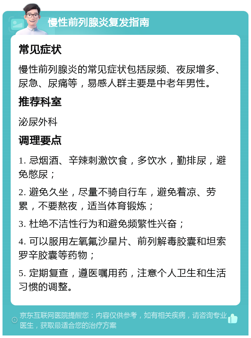 慢性前列腺炎复发指南 常见症状 慢性前列腺炎的常见症状包括尿频、夜尿增多、尿急、尿痛等，易感人群主要是中老年男性。 推荐科室 泌尿外科 调理要点 1. 忌烟酒、辛辣刺激饮食，多饮水，勤排尿，避免憋尿； 2. 避免久坐，尽量不骑自行车，避免着凉、劳累，不要熬夜，适当体育锻炼； 3. 杜绝不洁性行为和避免频繁性兴奋； 4. 可以服用左氧氟沙星片、前列解毒胶囊和坦索罗辛胶囊等药物； 5. 定期复查，遵医嘱用药，注意个人卫生和生活习惯的调整。