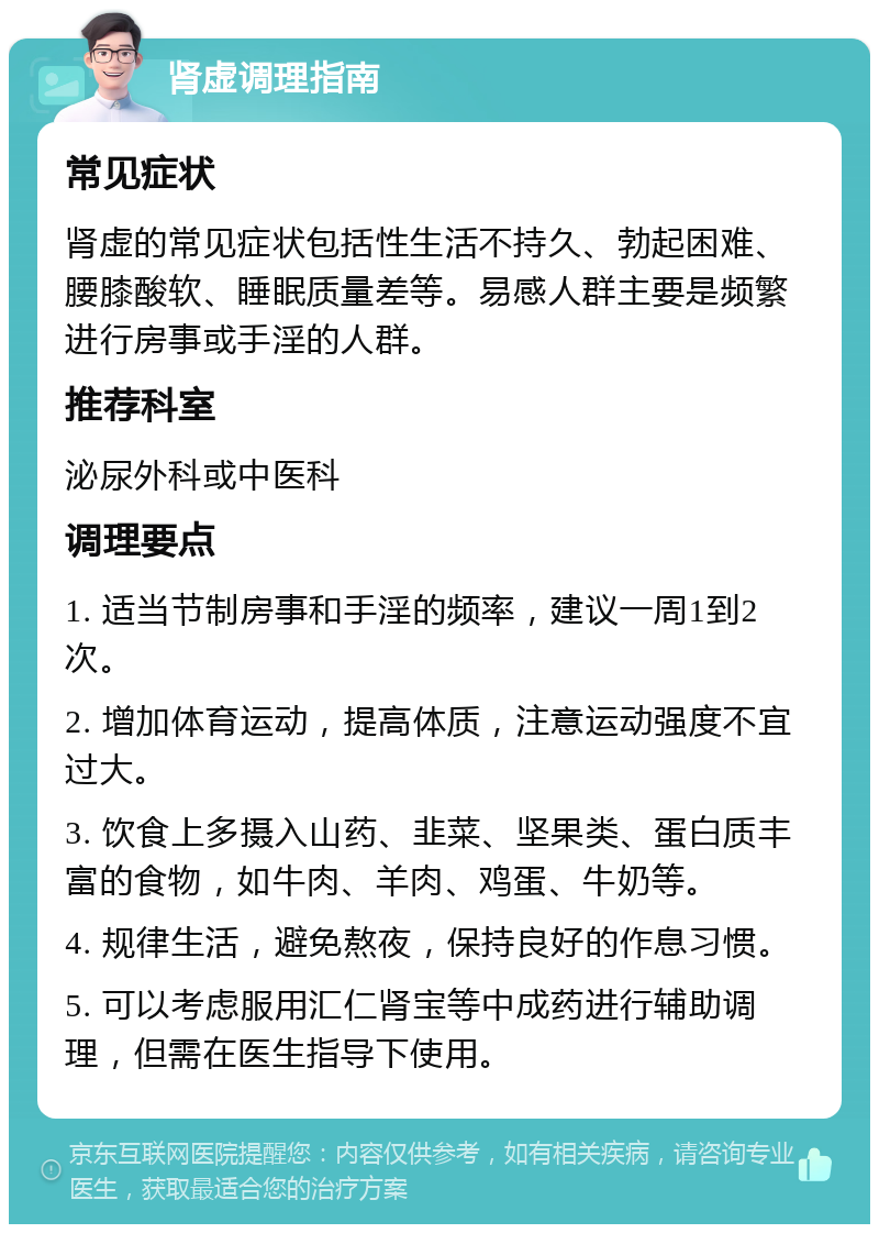 肾虚调理指南 常见症状 肾虚的常见症状包括性生活不持久、勃起困难、腰膝酸软、睡眠质量差等。易感人群主要是频繁进行房事或手淫的人群。 推荐科室 泌尿外科或中医科 调理要点 1. 适当节制房事和手淫的频率，建议一周1到2次。 2. 增加体育运动，提高体质，注意运动强度不宜过大。 3. 饮食上多摄入山药、韭菜、坚果类、蛋白质丰富的食物，如牛肉、羊肉、鸡蛋、牛奶等。 4. 规律生活，避免熬夜，保持良好的作息习惯。 5. 可以考虑服用汇仁肾宝等中成药进行辅助调理，但需在医生指导下使用。