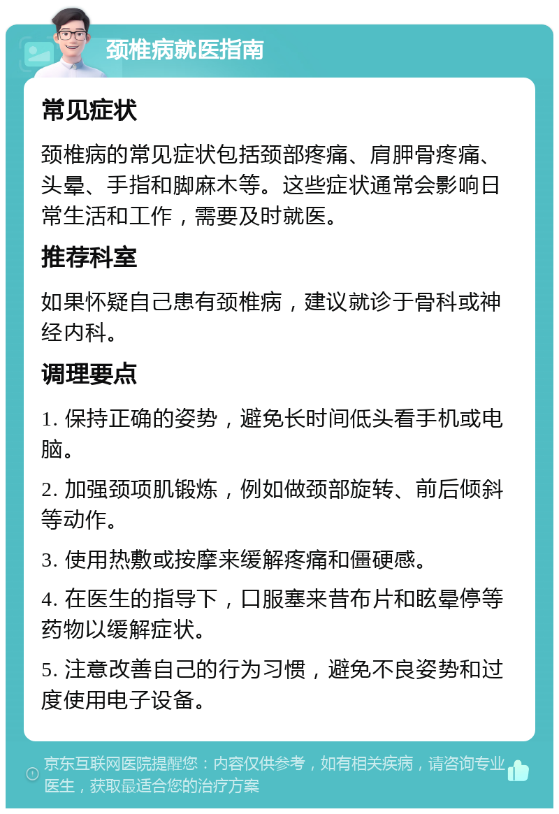 颈椎病就医指南 常见症状 颈椎病的常见症状包括颈部疼痛、肩胛骨疼痛、头晕、手指和脚麻木等。这些症状通常会影响日常生活和工作，需要及时就医。 推荐科室 如果怀疑自己患有颈椎病，建议就诊于骨科或神经内科。 调理要点 1. 保持正确的姿势，避免长时间低头看手机或电脑。 2. 加强颈项肌锻炼，例如做颈部旋转、前后倾斜等动作。 3. 使用热敷或按摩来缓解疼痛和僵硬感。 4. 在医生的指导下，口服塞来昔布片和眩晕停等药物以缓解症状。 5. 注意改善自己的行为习惯，避免不良姿势和过度使用电子设备。