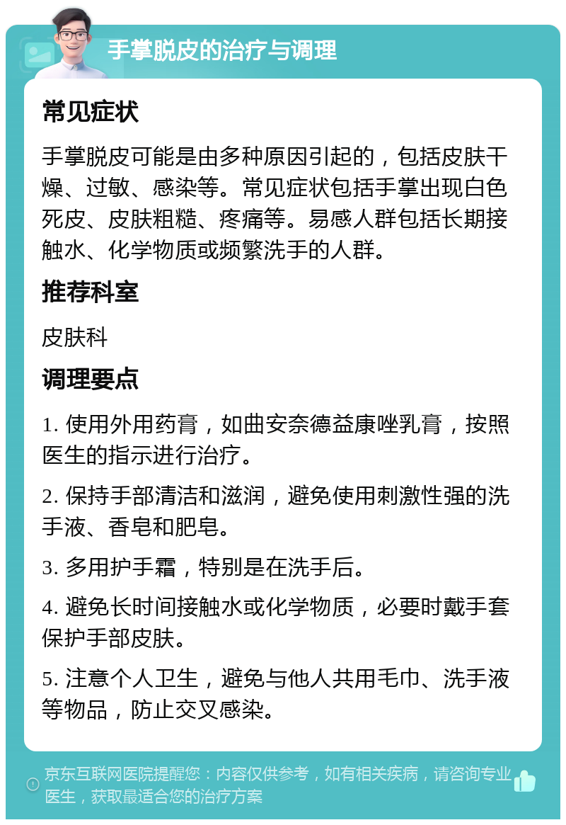 手掌脱皮的治疗与调理 常见症状 手掌脱皮可能是由多种原因引起的，包括皮肤干燥、过敏、感染等。常见症状包括手掌出现白色死皮、皮肤粗糙、疼痛等。易感人群包括长期接触水、化学物质或频繁洗手的人群。 推荐科室 皮肤科 调理要点 1. 使用外用药膏，如曲安奈德益康唑乳膏，按照医生的指示进行治疗。 2. 保持手部清洁和滋润，避免使用刺激性强的洗手液、香皂和肥皂。 3. 多用护手霜，特别是在洗手后。 4. 避免长时间接触水或化学物质，必要时戴手套保护手部皮肤。 5. 注意个人卫生，避免与他人共用毛巾、洗手液等物品，防止交叉感染。