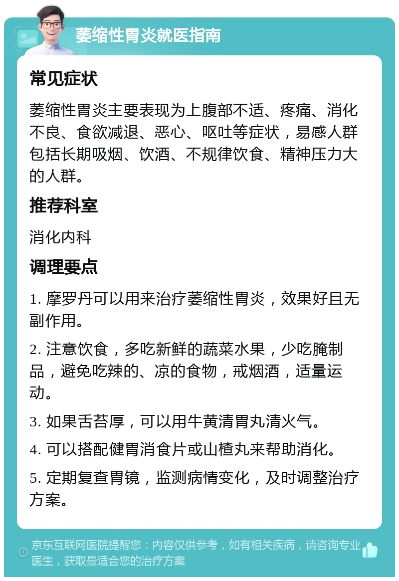 萎缩性胃炎就医指南 常见症状 萎缩性胃炎主要表现为上腹部不适、疼痛、消化不良、食欲减退、恶心、呕吐等症状，易感人群包括长期吸烟、饮酒、不规律饮食、精神压力大的人群。 推荐科室 消化内科 调理要点 1. 摩罗丹可以用来治疗萎缩性胃炎，效果好且无副作用。 2. 注意饮食，多吃新鲜的蔬菜水果，少吃腌制品，避免吃辣的、凉的食物，戒烟酒，适量运动。 3. 如果舌苔厚，可以用牛黄清胃丸清火气。 4. 可以搭配健胃消食片或山楂丸来帮助消化。 5. 定期复查胃镜，监测病情变化，及时调整治疗方案。